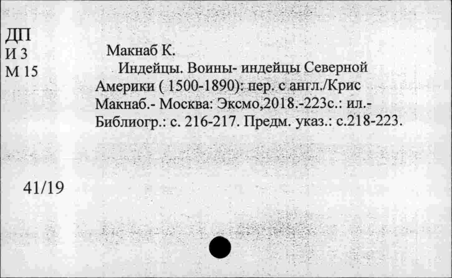 ﻿из
М 15
Макнаб К.
Индейцы. Воины- индейцы Северной Америки ( 1500-1890): пер. с англ./Крис Макнаб.- Москва: Эксмо,2018.-223с.: ил.-Библиогр.: с. 216-217. Предм. указ.: с.218-223.
41/19